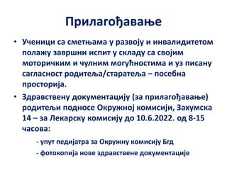 Прилагођавање
• Ученици са сметњама у развоју и инвалидитетом
полажу завршни испит у складу са својим
моторичким и чулним могућностима и уз писану
сагласност родитеља/старатеља – посебна
просторија.
• Здравствену документацију (за прилагођавање)
родитељи подносе Окружној комисији, Захумска
14 – за Лекарску комисију до 10.6.2022. од 8-15
часова:
- упут педијатра за Окружну комисију Бгд
- фотокопија нове здравствене документације
 