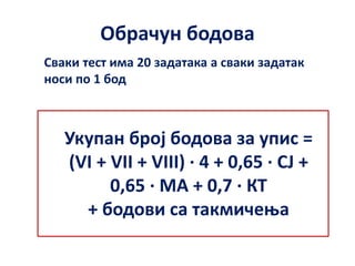 Обрачун бодова
Укупан број бодова за упис =
(VI + VII + VIII) ∙ 4 + 0,65 ∙ СЈ +
0,65 ∙ МА + 0,7 ∙ КТ
+ бодови са такмичења
Сваки тест има 20 задатака а сваки задатак
носи по 1 бод
 