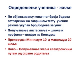 Опредељење ученика - жеље
• По објављивању коначног броја бодова
остварених на завршном тесту ученик
рачуна укупан број бодова за упис.
• Попуњавање листе жеља – школе и
профили – шифре из Конкурса
• Препорука: Минимум 10 а максимум 20
жеља
• Ново – Попуњавање жеља електронским
путем од стране родитеља
 
