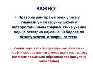 ВАЖНО!
• Право на рангирање ради уписа у
гимназију или стручну школу у
четворогодишњем трајању стиче ученик
који је остварио најмање 50 бодова по
основу успеха и завршног теста.
• Ученик који је уписао трогодишњи образовни
профил мора завршити школовање у том трајању
(не може променити образовни профил у току
школовања)
 