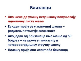 Близанци
• Ако желе да упишу исту школу попуњавају
идентичну листу жеља
• Евидентирају се у матичној школи –
родитељ потписује сагласност
• Ако један од близанаца има мање од 50
бодова – не може у гимназију и
четвророгодишњу стручну школу
• Полажу пријемни испит оба близанца
 