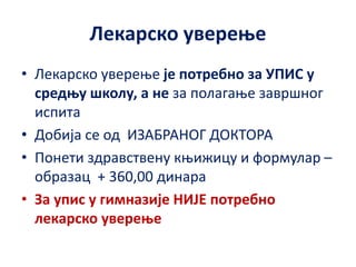 Лекарско уверење
• Лекарско уверење је потребно за УПИС у
средњу школу, а не за полагање завршног
испита
• Добија се од ИЗАБРАНОГ ДОКТОРА
• Понети здравствену књижицу и формулар –
образац + 360,00 динара
• За упис у гимназије НИЈЕ потребно
лекарско уверење
 