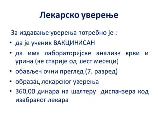 Лекарско уверење
За издавање уверења потребно је :
• да је ученик ВАКЦИНИСАН
• да има лабораторијске анализе крви и
урина (не старије од шест месеци)
• обављен очни преглед (7. разред)
• образац лекарског уверења
• 360,00 динара на шалтеру диспанзера код
изабраног лекара
 