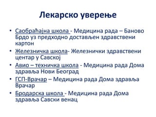 Лекарско уверење
• Саобраћајнa школa - Медицина рада – Баново
Брдо уз предходно достављен здравствени
картон
• Железничка школа- Железнички здравствени
центар у Савској
• Авио – техничка школа - Медицина рада Дома
здравља Нови Београд
• ГСП-Врачар – Медицина рада Дома здравља
Врачар
• Бродарска школа - Медицина рада Дома
здравља Савски венац
 