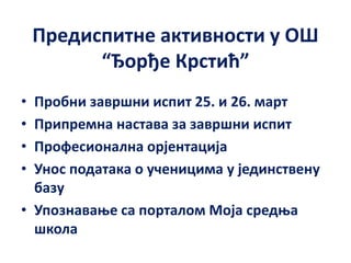 Предиспитне активности у ОШ
“Ђорђе Крстић”
• Пробни завршни испит 25. и 26. март
• Припремна настава за завршни испит
• Професионална орјентација
• Унос података о ученицима у јединствену
базу
• Упознавање са порталом Моја средња
школа
 