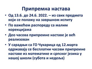Припремна настава
• Од 13.6. до 24.6. 2022. – из свих предмета
који се полажу на завршном испиту
• По важећем распореду са малим
корекцијама
• Део часова припремне наставе је већ
реализован
• У сарадњи са ГО Чукарица од 12.марта
одржавају се бесплатни часови припремне
наставе из математике и српског језика у
нашој школи (субота и недеља)
 