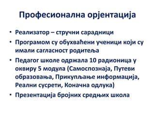 Професионална орјентација
• Реализатор – стручни сарадници
• Програмом су обухваћени ученици који су
имали сагласност родитеља
• Педагог школе одржала 10 радионица у
оквиру 5 модула (Самоспознаја, Путеви
образовања, Прикупљање информација,
Реални сусрети, Коначна одлука)
• Презентација бројних средњих школа
 