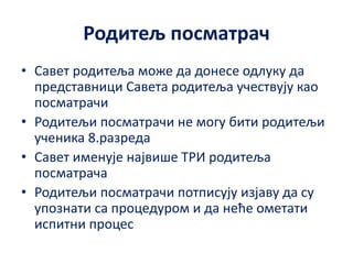 Родитељ посматрач
• Савет родитеља може да донесе одлуку да
представници Савета родитеља учествују као
посматрачи
• Родитељи посматрачи не могу бити родитељи
ученика 8.разреда
• Савет именује највише ТРИ родитеља
посматрача
• Родитељи посматрачи потписују изјаву да су
упознати са процедуром и да неће ометати
испитни процес
 