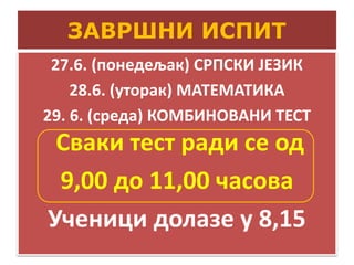 ЗАВРШНИ ИСПИТ
27.6. (понедељак) СРПСКИ ЈЕЗИК
28.6. (уторак) МАТЕМАТИКА
29. 6. (среда) КОМБИНОВАНИ ТЕСТ
Сваки тест ради се од
9,00 до 11,00 часова
Ученици долазе у 8,15
 