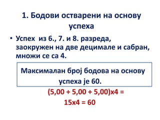 1. Бодови остварени на основу
успеха
• Успех из 6., 7. и 8. разреда,
заокружен на две децимале и сабран,
множи се са 4.
Максималан број бодова на основу
успеха је 60.
(5,00 + 5,00 + 5,00)x4 =
15x4 = 60
 