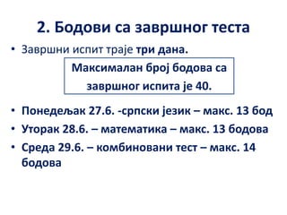 2. Бодови са завршног теста
• Завршни испит траје три дана.
Максималан број бодова са
завршног испита је 40.
• Понедељак 27.6. -српски језик – макс. 13 бод
• Уторак 28.6. – математика – макс. 13 бодова
• Среда 29.6. – комбиновани тест – макс. 14
бодова
 