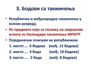 3. Бодови са такмичења
• Републичка и међународна такмичења у
осмом разреду.
• Из предмета који се полажу на завршном
испиту из Календара такмичења МПНТР
• Појединачни пласман на републичком
1. место ... 6 бодова (међ. 12 бодова)
2. место ... 4 бода (међ. 10 бодова)
3. место ... 2 бода (међ. 8 бодова)
 