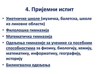 4. Пријемни испит
• Уметничке школе (музичка, балетска, школе
из ликовне области)
• Филолошка гимназија
• Математичка гимназија
• Одељења гимназије за ученике са посебним
способностима за физику, биологију, хемију,
математику, информатику, географију,
историју
• Билингвална одељења
 