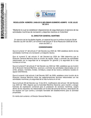 RESOLUCIÓN NÚMERO ( 0408-2015) MD-DIMAR-SUBMERC-ASIMPO 16 DE JULIO
DE 2015
“Mediante la cual se establecen disposiciones de seguridad para el ejercicio de las
actividades marítimas de recreación y deportes náuticos en Colombia”
EL DIRECTOR GENERAL MARÍTIMO
En ejercicio de las facultades legales, en especial las que le confiere el artículo 38 del
Decreto Ley 091 de 2007 y el numeral 3 del artículo 2º de la Resolución 0358 del 29 de
enero de 2007, y
CONSIDERANDO
Que el numeral 12° del artículo 3° del Decreto-Ley 2324 de 1984 establece dentro de las
actividades marítimas a la recreación y el deporte náutico.
Que el numeral 5° del artículo 5° del Decreto-Ley 2324 de 1984 determina que la
Dirección General Marítima tiene la función de regular, dirigir y controlar las actividades
relacionadas con la seguridad de la navegación en general y la seguridad de la vida
humana en el mar.
Que el numeral 8° del artículo 5° del Decreto Ley 2324 de 1984, establece que es función
de la Dirección General Marítima: autorizar y controlar las actividades relacionadas con el
arribo, atraque, maniobra, fondeo, remolque y zarpe de las naves y artefactos navales en
aguas Colombianas.
Que el numeral 4 del artículo 2 del Decreto 5057 de 2009, establece como función de la
Dirección General Marítima dictar las reglamentaciones técnicas relacionadas con las
actividades marítimas y la seguridad de la vida humana en el mar.
Que el artículo 99 del Decreto Ley 19 de 2012, modificatorio del artículo 140 del Decreto
Ley 2324 de 1984, dispone que la Autoridad Marítima Nacional, para inscribir y otorgar
licencias de explotación comercial para la prestación de servicios marítimos, exigirá
dentro de los requisitos; los relacionados con la lista del personal técnico y descripción de
los equipos con que cuenta y concepto favorable del establecimiento para la actividad
proyectada.
En mérito de lo anterior, el Director General Marítimo,
Identificador:EsDHH4J5eDSLe0PQv9htXtqeQGA=
Copiaenpapelauténticadedocumentoelectrónico.Lavalidezdeestedocumentopuede
verificarseingresandoahttps://servicios.dimar.mil.co/SE-tramitesenlinea
Documentofirmadodigitalmente
 