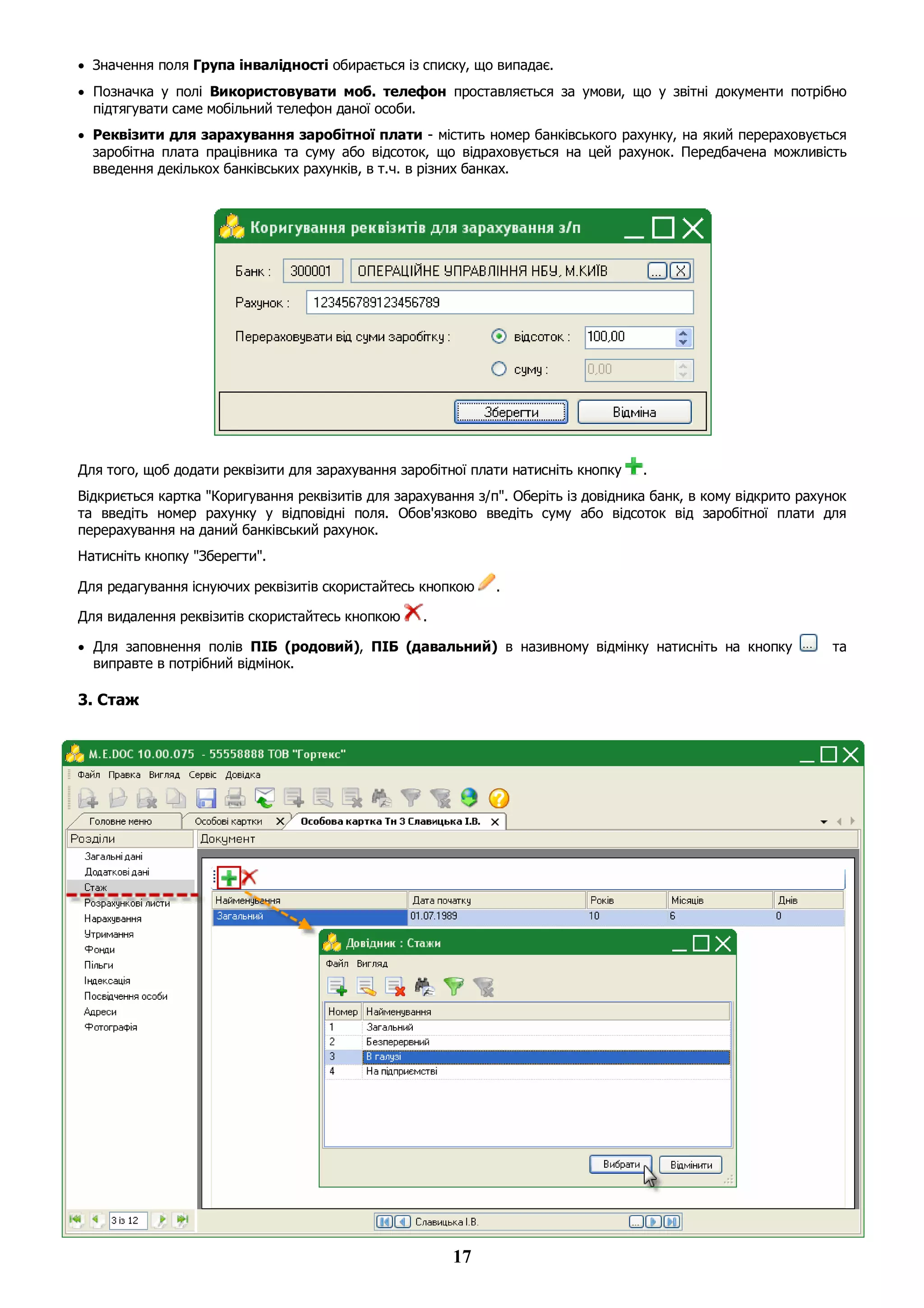 17
 Значення поля Група інвалідності обирається із списку, що випадає.
 Позначка у полі Використовувати моб. телефон проставляється за умови, що у звітні документи потрібно
підтягувати саме мобільний телефон даної особи.
 Реквізити для зарахування заробітної плати - містить номер банківського рахунку, на який перераховується
заробітна плата працівника та суму або відсоток, що відраховується на цей рахунок. Передбачена можливість
введення декількох банківських рахунків, в т.ч. в різних банках.
Для того, щоб додати реквізити для зарахування заробітної плати натисніть кнопку .
Відкриється картка "Коригування реквізитів для зарахування з/п". Оберіть із довідника банк, в кому відкрито рахунок
та введіть номер рахунку у відповідні поля. Обов'язково введіть суму або відсоток від заробітної плати для
перерахування на даний банківський рахунок.
Натисніть кнопку "Зберегти".
Для редагування існуючих реквізитів скористайтесь кнопкою .
Для видалення реквізитів скористайтесь кнопкою .
 Для заповнення полів ПІБ (родовий), ПІБ (давальний) в називному відмінку натисніть на кнопку та
виправте в потрібний відмінок.
3. Стаж
 