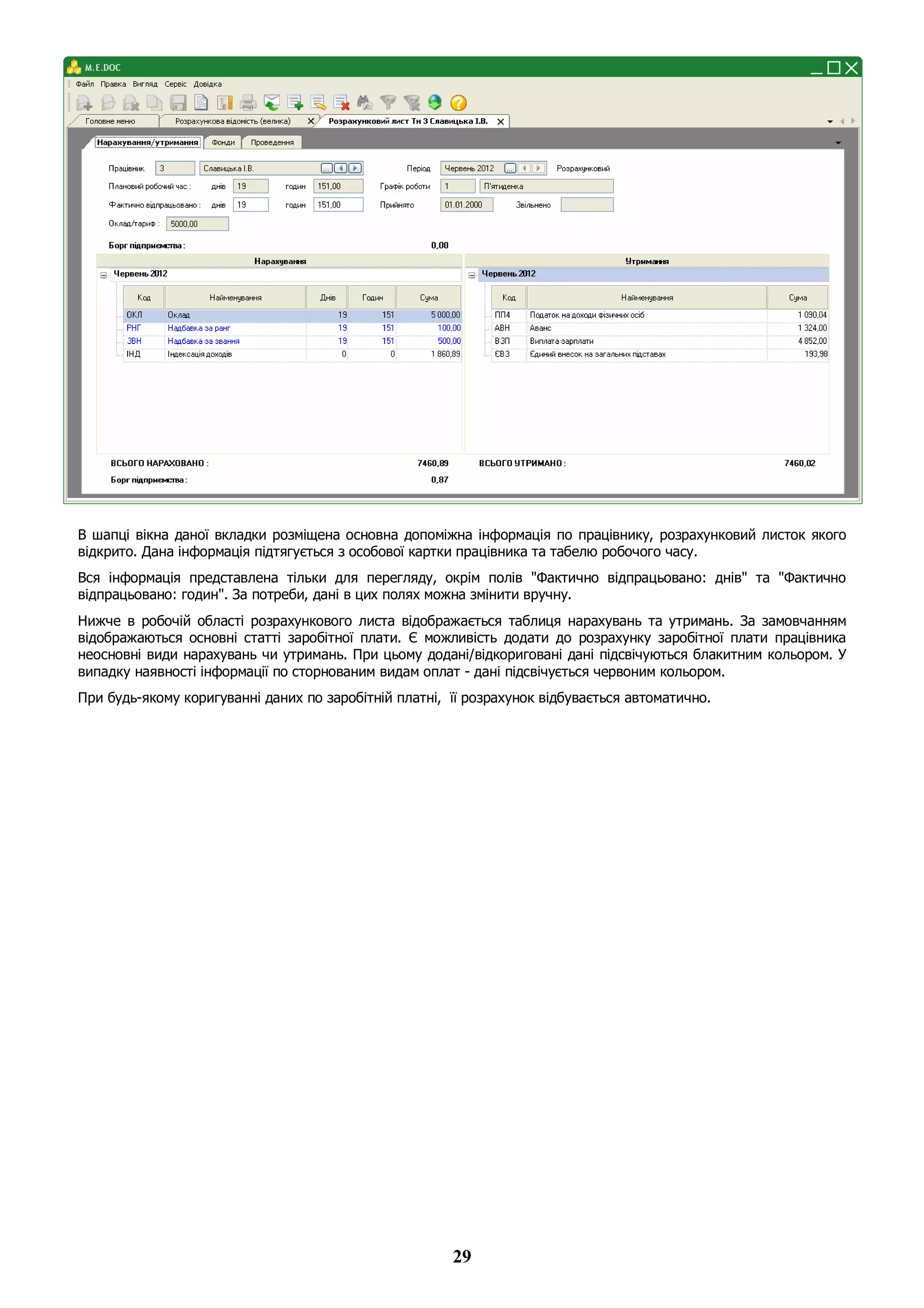 29
В шапці вікна даної вкладки розміщена основна допоміжна інформація по працівнику, розрахунковий листок якого
відкрито. Дана інформація підтягується з особової картки працівника та табелю робочого часу.
Вся інформація представлена тільки для перегляду, окрім полів "Фактично відпрацьовано: днів" та "Фактично
відпрацьовано: годин". За потреби, дані в цих полях можна змінити вручну.
Нижче в робочій області розрахункового листа відображається таблиця нарахувань та утримань. За замовчанням
відображаються основні статті заробітної плати. Є можливість додати до розрахунку заробітної плати працівника
неосновні види нарахувань чи утримань. При цьому додані/відкориговані дані підсвічуються блакитним кольором. У
випадку наявності інформації по сторнованим видам оплат - дані підсвічується червоним кольором.
При будь-якому коригуванні даних по заробітній платні, її розрахунок відбувається автоматично.
 