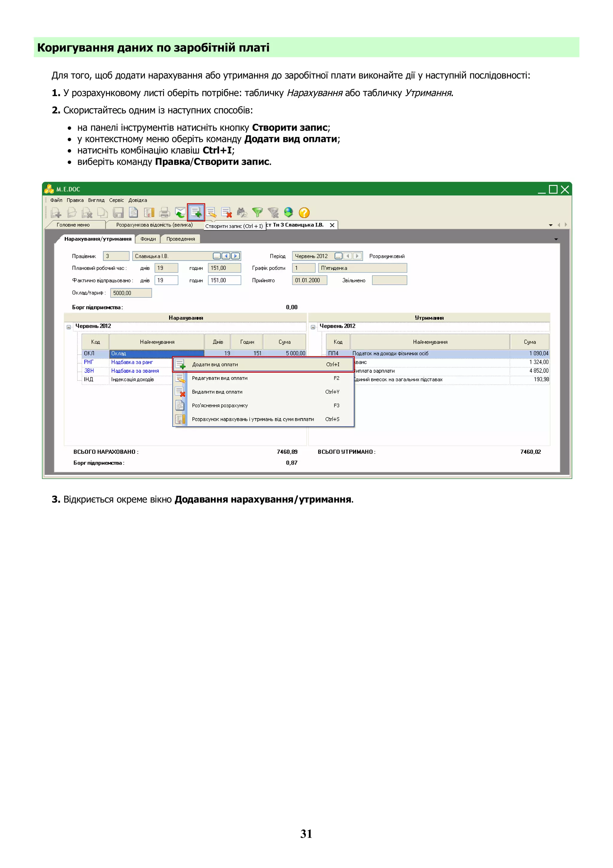 31
Коригування даних по заробітній платі
Для того, щоб додати нарахування або утримання до заробітної плати виконайте дії у наступній послідовності:
1. У розрахунковому листі оберіть потрібне: табличку Нарахування або табличку Утримання.
2. Скористайтесь одним із наступних способів:
 на панелі інструментів натисніть кнопку Створити запис;
 у контекстному меню оберіть команду Додати вид оплати;
 натисніть комбінацію клавіш Ctrl+I;
 виберіть команду Правка/Створити запис.
3. Відкриється окреме вікно Додавання нарахування/утримання.
 