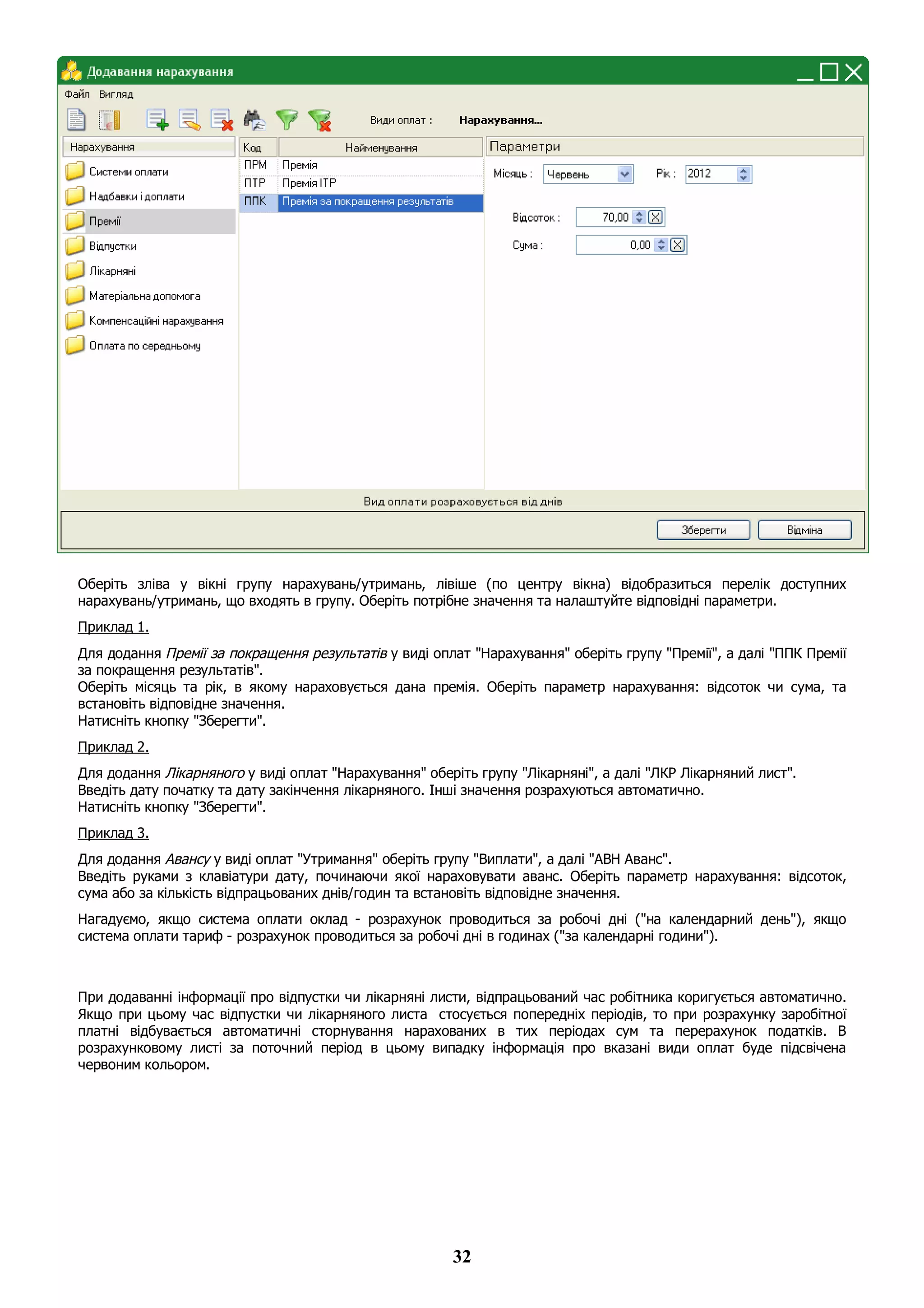 32
Оберіть зліва у вікні групу нарахувань/утримань, лівіше (по центру вікна) відобразиться перелік доступних
нарахувань/утримань, що входять в групу. Оберіть потрібне значення та налаштуйте відповідні параметри.
Приклад 1.
Для додання Премії за покращення результатів у виді оплат "Нарахування" оберіть групу "Премії", а далі "ППК Премії
за покращення результатів".
Оберіть місяць та рік, в якому нараховується дана премія. Оберіть параметр нарахування: відсоток чи сума, та
встановіть відповідне значення.
Натисніть кнопку "Зберегти".
Приклад 2.
Для додання Лікарняного у виді оплат "Нарахування" оберіть групу "Лікарняні", а далі "ЛКР Лікарняний лист".
Введіть дату початку та дату закінчення лікарняного. Інші значення розрахуються автоматично.
Натисніть кнопку "Зберегти".
Приклад 3.
Для додання Авансу у виді оплат "Утримання" оберіть групу "Виплати", а далі "АВН Аванс".
Введіть руками з клавіатури дату, починаючи якої нараховувати аванс. Оберіть параметр нарахування: відсоток,
сума або за кількість відпрацьованих днів/годин та встановіть відповідне значення.
Нагадуємо, якщо система оплати оклад - розрахунок проводиться за робочі дні ("на календарний день"), якщо
система оплати тариф - розрахунок проводиться за робочі дні в годинах ("за календарні години").
При додаванні інформації про відпустки чи лікарняні листи, відпрацьований час робітника коригується автоматично.
Якщо при цьому час відпустки чи лікарняного листа стосується попередніх періодів, то при розрахунку заробітної
платні відбувається автоматичні сторнування нарахованих в тих періодах сум та перерахунок податків. В
розрахунковому листі за поточний період в цьому випадку інформація про вказані види оплат буде підсвічена
червоним кольором.
 