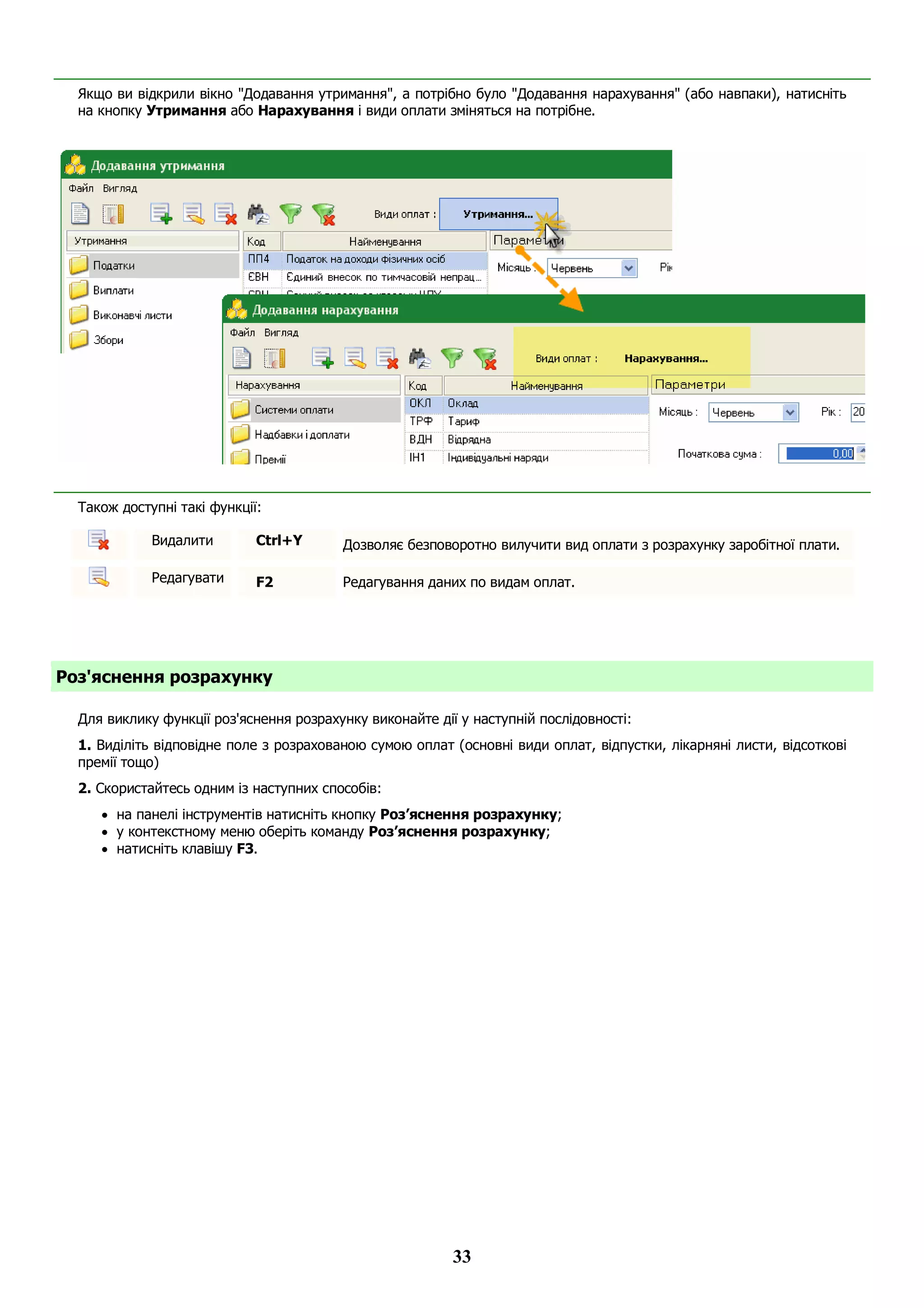 33
Якщо ви відкрили вікно "Додавання утримання", а потрібно було "Додавання нарахування" (або навпаки), натисніть
на кнопку Утримання або Нарахування і види оплати зміняться на потрібне.
Також доступні такі функції:
Видалити Ctrl+Y Дозволяє безповоротно вилучити вид оплати з розрахунку заробітної плати.
Редагувати F2 Редагування даних по видам оплат.
Роз'яснення розрахунку
Для виклику функції роз'яснення розрахунку виконайте дії у наступній послідовності:
1. Виділіть відповідне поле з розрахованою сумою оплат (основні види оплат, відпустки, лікарняні листи, відсоткові
премії тощо)
2. Скористайтесь одним із наступних способів:
 на панелі інструментів натисніть кнопку Роз’яснення розрахунку;
 у контекстному меню оберіть команду Роз’яснення розрахунку;
 натисніть клавішу F3.
 