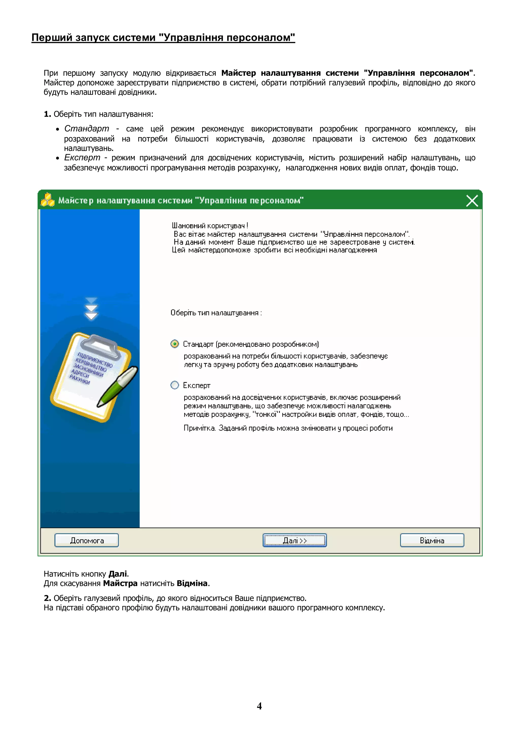 4
Перший запуск системи "Управління персоналом"
При першому запуску модулю відкривається Майстер налаштування системи "Управління персоналом".
Майстер допоможе зареєструвати підприємство в системі, обрати потрібний галузевий профіль, відповідно до якого
будуть налаштовані довідники.
1. Оберіть тип налаштування:
 Стандарт - саме цей режим рекомендує використовувати розробник програмного комплексу, він
розрахований на потреби більшості користувачів, дозволяє працювати із системою без додаткових
налаштувань.
 Експерт - режим призначений для досвідчених користувачів, містить розширений набір налаштувань, що
забезпечує можливості програмування методів розрахунку, налагодження нових видів оплат, фондів тощо.
Натисніть кнопку Далі.
Для скасування Майстра натисніть Відміна.
2. Оберіть галузевий профіль, до якого відноситься Ваше підприємство.
На підставі обраного профілю будуть налаштовані довідники вашого програмного комплексу.
 