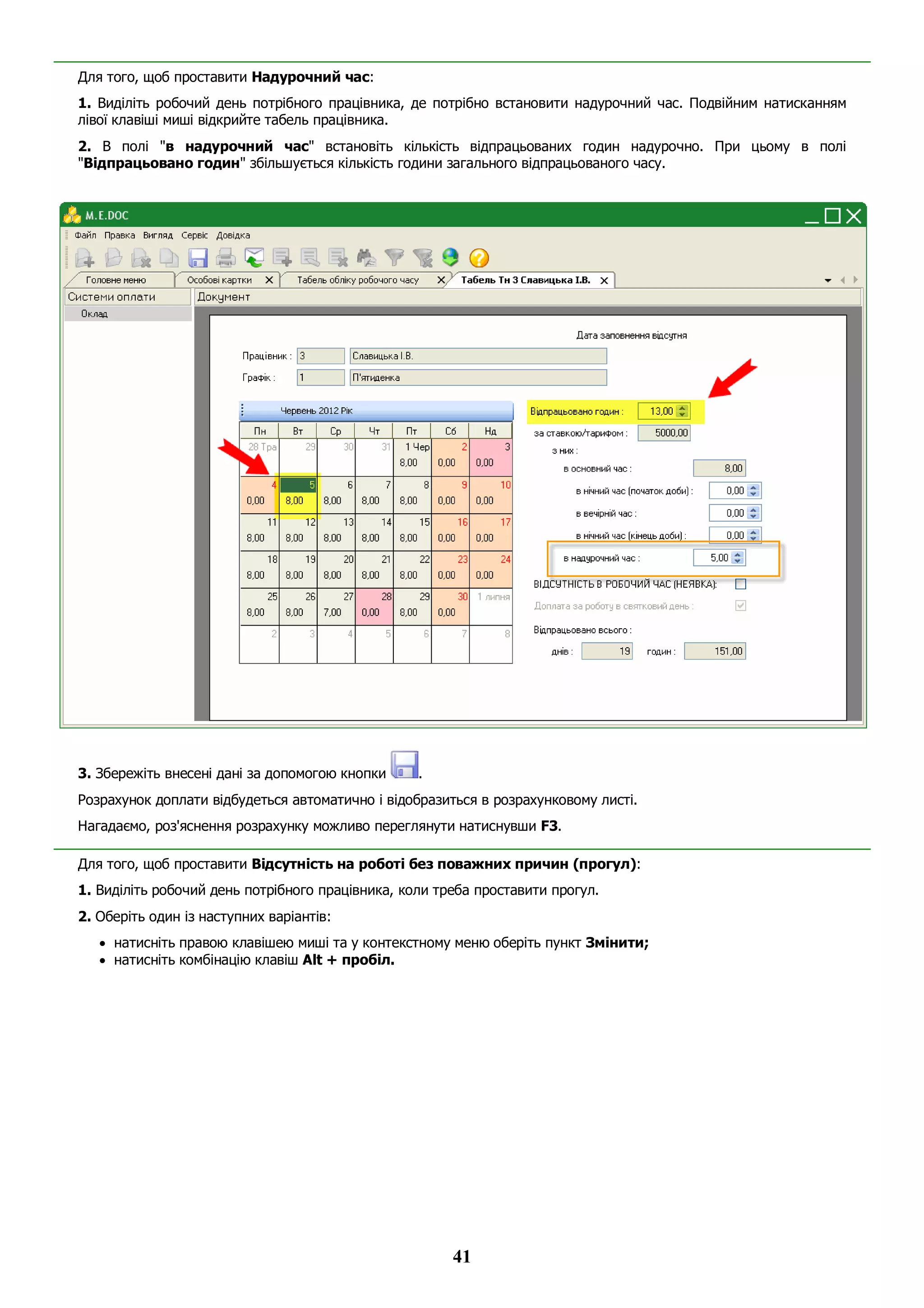41
Для того, щоб проставити Надурочний час:
1. Виділіть робочий день потрібного працівника, де потрібно встановити надурочний час. Подвійним натисканням
лівої клавіші миші відкрийте табель працівника.
2. В полі "в надурочний час" встановіть кількість відпрацьованих годин надурочно. При цьому в полі
"Відпрацьовано годин" збільшується кількість години загального відпрацьованого часу.
3. Збережіть внесені дані за допомогою кнопки .
Розрахунок доплати відбудеться автоматично і відобразиться в розрахунковому листі.
Нагадаємо, роз'яснення розрахунку можливо переглянути натиснувши F3.
Для того, щоб проставити Відсутність на роботі без поважних причин (прогул):
1. Виділіть робочий день потрібного працівника, коли треба проставити прогул.
2. Оберіть один із наступних варіантів:
 натисніть правою клавішею миші та у контекстному меню оберіть пункт Змінити;
 натисніть комбінацію клавіш Alt + пробіл.
 