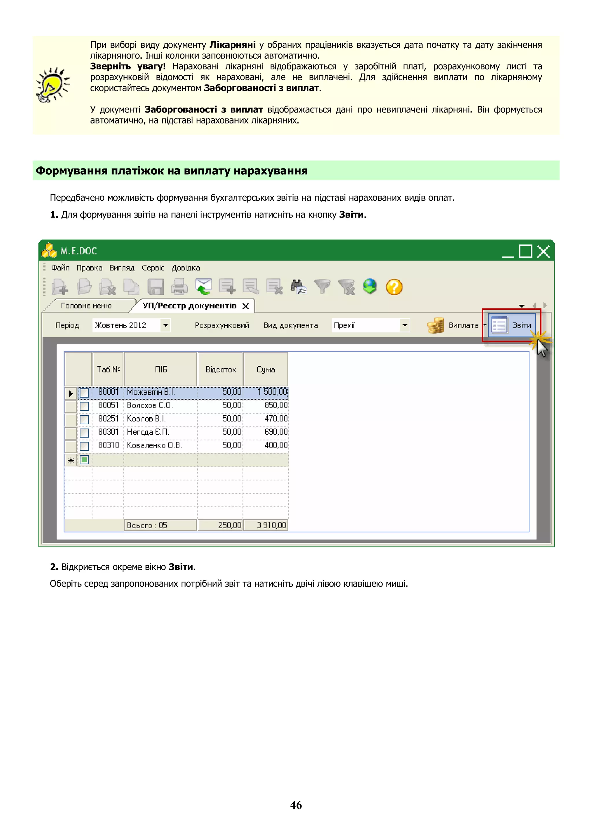 46
При виборі виду документу Лікарняні у обраних працівників вказується дата початку та дату закінчення
лікарняного. Інші колонки заповнюються автоматично.
Зверніть увагу! Нараховані лікарняні відображаються у заробітній платі, розрахунковому листі та
розрахунковій відомості як нараховані, але не виплачені. Для здійснення виплати по лікарняному
скористайтесь документом Заборгованості з виплат.
У документі Заборгованості з виплат відображається дані про невиплачені лікарняні. Він формується
автоматично, на підставі нарахованих лікарняних.
Формування платіжок на виплату нарахування
Передбачено можливість формування бухгалтерських звітів на підставі нарахованих видів оплат.
1. Для формування звітів на панелі інструментів натисніть на кнопку Звіти.
2. Відкриється окреме вікно Звіти.
Оберіть серед запропонованих потрібний звіт та натисніть двічі лівою клавішею миші.
 