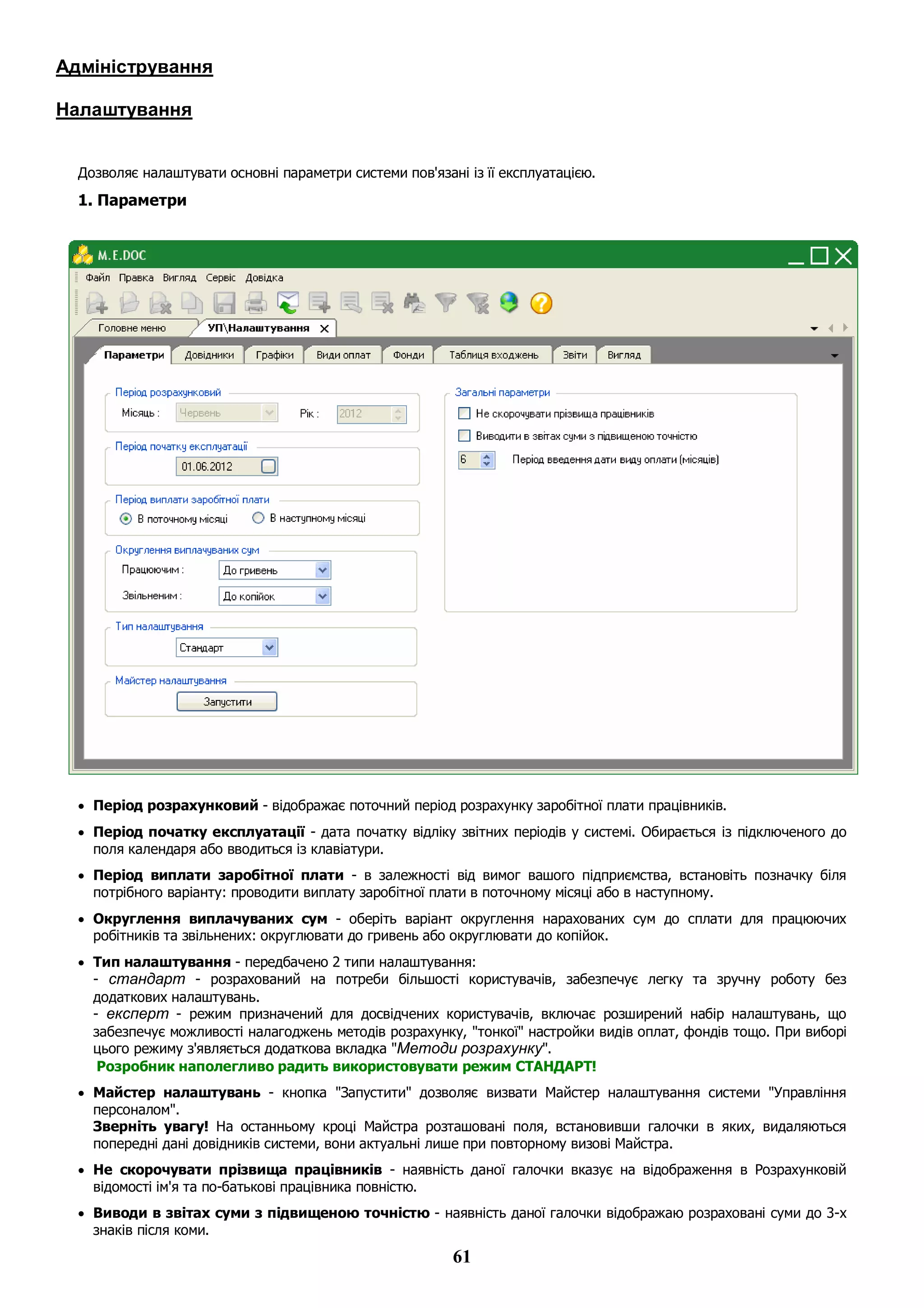 61
Адміністрування
Налаштування
Дозволяє налаштувати основні параметри системи пов'язані із її експлуатацією.
1. Параметри
 Період розрахунковий - відображає поточний період розрахунку заробітної плати працівників.
 Період початку експлуатації - дата початку відліку звітних періодів у системі. Обирається із підключеного до
поля календаря або вводиться із клавіатури.
 Період виплати заробітної плати - в залежності від вимог вашого підприємства, встановіть позначку біля
потрібного варіанту: проводити виплату заробітної плати в поточному місяці або в наступному.
 Округлення виплачуваних сум - оберіть варіант округлення нарахованих сум до сплати для працюючих
робітників та звільнених: округлювати до гривень або округлювати до копійок.
 Тип налаштування - передбачено 2 типи налаштування:
- стандарт - розрахований на потреби більшості користувачів, забезпечує легку та зручну роботу без
додаткових налаштувань.
- експерт - режим призначений для досвідчених користувачів, включає розширений набір налаштувань, що
забезпечує можливості налагоджень методів розрахунку, "тонкої" настройки видів оплат, фондів тощо. При виборі
цього режиму з'являється додаткова вкладка "Методи розрахунку".
Розробник наполегливо радить використовувати режим СТАНДАРТ!
 Майстер налаштувань - кнопка "Запустити" дозволяє визвати Майстер налаштування системи "Управління
персоналом".
Зверніть увагу! На останньому кроці Майстра розташовані поля, встановивши галочки в яких, видаляються
попередні дані довідників системи, вони актуальні лише при повторному визові Майстра.
 Не скорочувати прізвища працівників - наявність даної галочки вказує на відображення в Розрахунковій
відомості ім'я та по-батькові працівника повністю.
 Виводи в звітах суми з підвищеною точністю - наявність даної галочки відображаю розраховані суми до 3-х
знаків після коми.
 