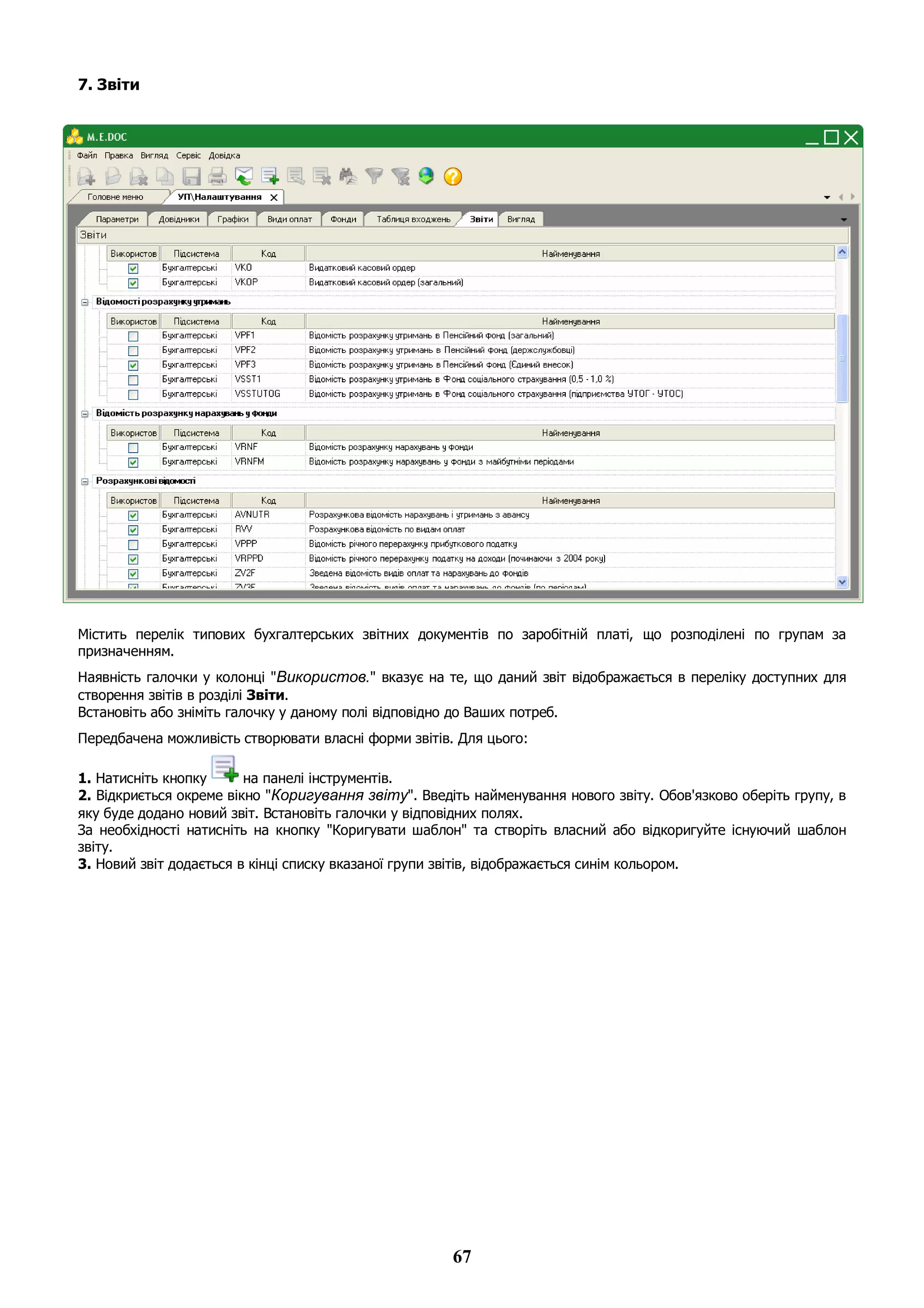 67
7. Звіти
Містить перелік типових бухгалтерських звітних документів по заробітній платі, що розподілені по групам за
призначенням.
Наявність галочки у колонці "Використов." вказує на те, що даний звіт відображається в переліку доступних для
створення звітів в розділі Звіти.
Встановіть або зніміть галочку у даному полі відповідно до Ваших потреб.
Передбачена можливість створювати власні форми звітів. Для цього:
1. Натисніть кнопку на панелі інструментів.
2. Відкриється окреме вікно "Коригування звіту". Введіть найменування нового звіту. Обов'язково оберіть групу, в
яку буде додано новий звіт. Встановіть галочки у відповідних полях.
За необхідності натисніть на кнопку "Коригувати шаблон" та створіть власний або відкоригуйте існуючий шаблон
звіту.
3. Новий звіт додається в кінці списку вказаної групи звітів, відображається синім кольором.
 