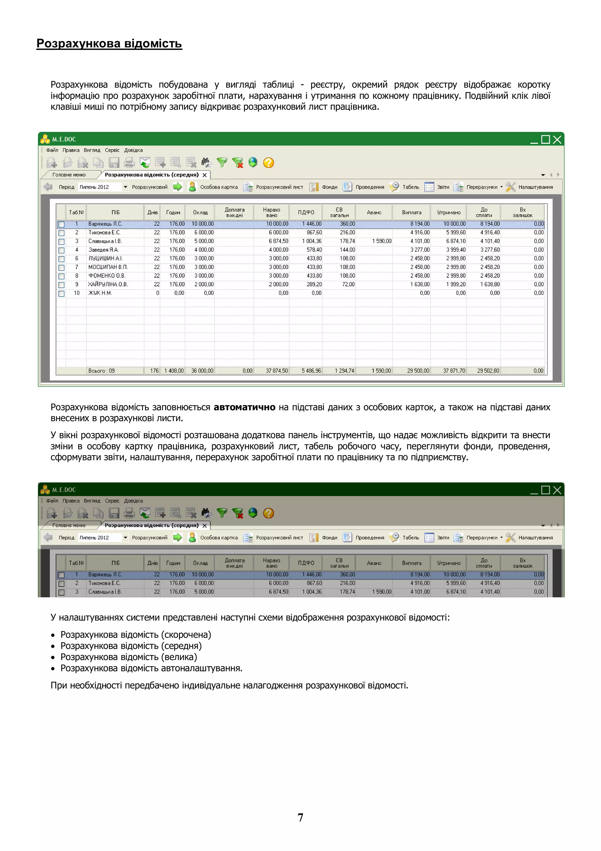 7
Розрахункова відомість
Розрахункова відомість побудована у вигляді таблиці - реєстру, окремий рядок реєстру відображає коротку
інформацію про розрахунок заробітної плати, нарахування і утримання по кожному працівнику. Подвійний клік лівої
клавіші миші по потрібному запису відкриває розрахунковий лист працівника.
Розрахункова відомість заповнюється автоматично на підставі даних з особових карток, а також на підставі даних
внесених в розрахункові листи.
У вікні розрахункової відомості розташована додаткова панель інструментів, що надає можливість відкрити та внести
зміни в особову картку працівника, розрахунковий лист, табель робочого часу, переглянути фонди, проведення,
сформувати звіти, налаштування, перерахунок заробітної плати по працівнику та по підприємству.
У налаштуваннях системи представлені наступні схеми відображення розрахункової відомості:
 Розрахункова відомість (скорочена)
 Розрахункова відомість (середня)
 Розрахункова відомість (велика)
 Розрахункова відомість автоналаштування.
При необхідності передбачено індивідуальне налагодження розрахункової відомості.
 
