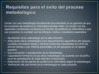 Contar con una metodología formalmente documentada no es garantía de que 
los proyectos de auditoría en informática tendrán éxito; no cumplir con las 
siguientes condiciones conducirá a la función de auditoría en informática a que 
sus proyectos no cumplan con los tiempos, costos o resultados esperados: 
• Aprobación de la metodología por la alta dirección. 
• Adecuación de la metodología a los requerimientos específicos del negocio 
(cuidado con reducir tareas y eliminar productos importantes con el fin de 
ahorrar tiempo o por criterios personales; es útil apoyarse en un asesor 
experto). 
• Documentación o actualización de la metodología. 
• Capacitación formal en el uso de la metodología (de acuerdo con el perfil y 
nivel de participación de cada individuo involucrado). 
• Elaboración de los planes de auditoría en informática según la metodología. 
• Verificación del uso formal de la metodología en cada proyecto. 
 