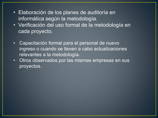• Elaboración de los planes de auditoría en 
informática según la metodología. 
• Verificación del uso formal de la metodología en 
cada proyecto. 
• Capacitación formal para el personal de nuevo 
ingreso o cuando se lleven a cabo actualizaciones 
relevantes a la metodología. 
• Otros observados por las mismas empresas en sus 
proyectos. 
 