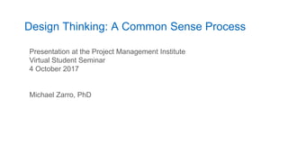 Design Thinking: A Common Sense Process
1
Presentation at the Project Management Institute
Virtual Student Seminar
4 October 2017
Michael Zarro, PhD
 