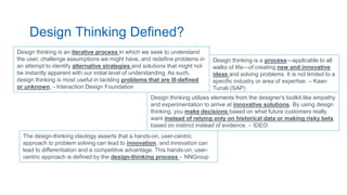 Design Thinking Defined?
The design-thinking ideology asserts that a hands-on, user-centric
approach to problem solving can lead to innovation, and innovation can
lead to differentiation and a competitive advantage. This hands-on, user-
centric approach is defined by the design-thinking process – NNGroup
Design thinking is a process—applicable to all
walks of life—of creating new and innovative
ideas and solving problems. It is not limited to a
specific industry or area of expertise. – Kaan
Tunali (SAP)
Design thinking is an iterative process in which we seek to understand
the user, challenge assumptions we might have, and redefine problems in
an attempt to identify alternative strategies and solutions that might not
be instantly apparent with our initial level of understanding. As such,
design thinking is most useful in tackling problems that are ill-defined
or unknown. - Interaction Design Foundation
Design thinking utilizes elements from the designer's toolkit like empathy
and experimentation to arrive at innovative solutions. By using design
thinking, you make decisions based on what future customers really
want instead of relying only on historical data or making risky bets
based on instinct instead of evidence. – IDEO
 