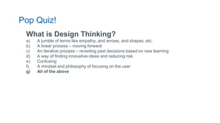 What is Design Thinking?
a) A jumble of terms like empathy, and arrows, and shapes, etc.
b) A linear process – moving forward
c) An iterative process – revisiting past decisions based on new learning
d) A way of finding innovative ideas and reducing risk
e) Confusing
f) A mindset and philosophy of focusing on the user
g) All of the above
Pop Quiz!
 