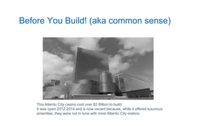Before You Build! (aka common sense)
This Atlantic City casino cost over $2 Billion to build.
It was open 2012-2014 and is now vacant because, while it offered luxurious
amenities, they were not in tune with most Atlantic City visitors.
 