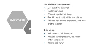 “In the Wild” Observations
• Get out of the building!
• Go to your users
• Watch them do their thing
• See ALL of it, not just bits and pieces
• Pretend you are the apprentice, and they
are the teacher
Interviews
• Ask users to “tell the story”
• Prepare some questions, but follow
“interesting leads”
• Always ask “why”
 