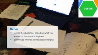 Define
• Define the challenge, based on what you
learned in the empathize phase.
• Synthesize findings and leverage insights
 