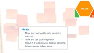 Ideate
• Move from user problems to identifying
solutions
• Think and use your imagination
• Result in a wide range of possible solutions,
to be evaluated in later steps
 