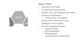 Ideate = Think!
• Generate a lot of ideas
• Go beyond the obvious ideas
• Use the “Yes, and” technique from improv
comedy for collaboration:
– Think positive, not negative
• Identify which ideas to use in your
prototypes, the next phase
• Common categories of ideas:
– Most innovative
– Most unexpected
– Most expected
– Least like what we have today
 