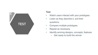 Test
• Watch users interact with your prototypes
• Listen as they describe it, and their
questions.
• Compare multiple prototypes
• Repeat as necessary
• Identify winning designs, concepts, features
– Get ready to build the winner
 