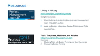 Resources
Library at PMI.org
https://www.pmi.org/learning/library
Sample resources:
1. Contributions of design thinking to project management
in an innovation context
2. Agile by Design: Integrating Design Thinking and Agile
Approaches...
Tools, Templates, Webinars, and Articles
https://www.projectmanagement.com
Examples:
1. Slashing Risks with Design Thinking and User Experience
2. Uncovering Design Thinking
 