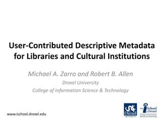 User-Contributed Descriptive Metadata for Libraries and Cultural Institutions Michael A. Zarro and Robert B. Allen Drexel University College of Information Science & Technology www.ischool.drexel.edu 