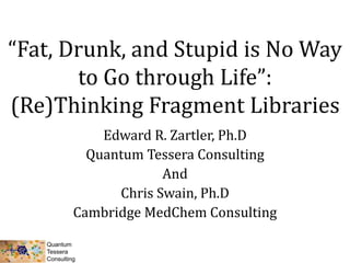 “Fat, Drunk, and Stupid is No Way
to Go through Life”:
(Re)Thinking Fragment Libraries
Edward R. Zartler, Ph.D
Quantum Tessera Consulting
And
Chris Swain, Ph.D
Cambridge MedChem Consulting
 