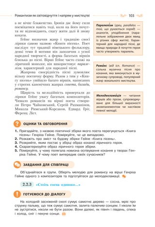 103Романтизм як світовідчуття і напрям у мистецтві
а не вічне блаженство. Іронія дає йому сили
посміхатися навіть тоді, коли на його почут-
тя не відповідають, снагу жити далі й знову
кохати.
Гейне визначив жанр і традицію своєї
лірики самою назвою «Книги пісень». Поет
наслідує тут традиції німецького фольклору,
деякі теми й мотиви він запозичив з усної
народної творчості, а форма багатьох віршів
близька до пісні. Вірші Гейне часто схожі на
ліричний монолог, він використовує парале-
лізм, характерний для народної пісні.
Жанрова своєрідність пісні зумовлює
вільну поетичну форму. Разом з тим у «Кни-
гу пісень» увійшло багато віршів, написаних
у строгих канонічних жанрах сонета, балади,
романсу.
Щирість та мелодійність привертали до
лірики Гейне увагу багатьох композиторів.
Чимало романсів на вірші поета створи-
ли Петро Чайковський, Сергій Рахманінов,
Микола Римський-Корсаков, Едвард Гріг,
Ференц Ліст.
1. Пригадайте, з назвою поетичної збірки якого поета перегукується «Книга
пісень» Генріха Гейне. Поміркуйте, чи це випадково.
2. Розкажіть про зміст та будову збірки Гейне «Книга пісень».
3. Розкрийте, яким постає у збірці образ коханої ліричного героя.
4. Схарактеризуйте образ ліричного героя збірки.
5. Поміркуйте, у чому полягала новизна оспівування кохання у творах Ген-
ріха Гейне. У чому поет випередив своїх сучасників?
Об’єднайтеся в групи. Оберіть мелодію для романсу на вірші Генріха
Гейне одного з композиторів та підготуйтеся до мелодекламації.
2.2.3 «Стоїть сосна одиноко…»
На холодній засніженій скелі сумує самотнє дерево — сосна, мріє про
струнку пальму, що теж сумує самотня, залита палючим сонцем. І ніколи їм
не зустрітися, ніколи не бути разом. Вони далекі, як північ і південь, спека
і холод, сніг і пекуче сонце.
ОЦІНКИ ТА ОБГОВОРЕННЯ
ЗАВДАННЯ ДЛЯ СПІВПРАЦІ
ГОТУЄМОСЯ ДО ДІАЛОГУ
Паралелізм (грец. parallelos  —
той, що рухається поряд)  —
аналогія, уподібнення (пара-
лельне зображення двох явищ
із різних сфер життя). Харак-
терний для народної пісні, де
явища природи й почуття героя
часто утворюють паралель.
Романс (від ісп. Romance)  —
сольна музична пісня про
кохання, яка виконується в му-
зичному супроводі, популярний
жанр вокального мистецтва.
Мелодекламація  — читання
віршів або прози, супроводжу-
ване для більшої виразності
акомпанементом чи наспівом
певної мелодії.
 