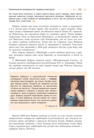 115Романтизм як світовідчуття і напрям у мистецтві
Не тільки його політичні, а навіть ліричні вірші цього періоду, яким прита-
манний характер сповіді, викликали двозначні розмови. Байронові не по-
давали руки, старі знайомі не запрошували в гості, під час виступу в палаті
лордів його освистали.
Байрон заявив про свою політичну позицію не лише в парламенті,
а й у цілому ряді гострих віршів. Він включив у друге видання «Кор-
сара» рядки, спрямовані проти англійського короля Георга ІV, перемож-
ця Наполеона, що викликало бурю на сторінках преси. Також Байрон
надрукував «Оду до Наполеона Бонапарта», де недвозначно заявив, що
хоч Наполеон, який оголосив себе імператором, уже не ідеал для ньо-
го, проте героїчна особистість. Тепер уже на сторінках газет Байрона
відкрито називали ворогом Англії та зрадником її інтересів. Унаслідок
цього поет був змушений у 1816 році залишити Англію, куди йому вже
не судилося повернутися.
Поет півроку прожив у Швейцарії, а потім знайшов притулок у краї-
нах, нескорені народи яких вели боротьбу за незалежність: в Італії та
Греції.
У Швейцарії Байрон написав поему «Шільйонський в’язень», де
оспівав мужність швейцарського республіканця ХVІ ст. Боннівара. Також
він вирішив повернутися до своєї першої поеми про Чайльда Гарольда
(почав роботу над ІІІ піснею).
Завдяки Байрону в європейській літературі
утвердився новий поетичний жанр — станси,
своєрідні вірші-роздуми, де кожна строфа пере-
дає окрему думку. Кохання до зведеної сестри
Августи Лі надихнуло Байрона на проникливі
«Станси до Августи». Раніше вважалося немож-
ливим відверто говорити у віршах про любов і
ненависть, муки й радощі, примхливі поривання
душі. Байрон перший перетворив лірику на спо-
відь. У поезії Байрона постав новий тип героя:
людини переломної епохи, яка мучиться думка-
ми про безцільність свого існування.
Августа Лі
Восени 1816 року Байрон переїхав до Італії, де став членом таємного
патріотичного товариства карбонаріїв («вугільників»), які готували по-
встання проти австрійців і прагнули об’єднати Італію. Байрон допома-
гав повстанцям грошима, у його будинку було влаштовано склад зброї.
Серед учасників руху карбонаріїв він зустрів своє найпалкіше кохання —
графиню Терезу Гвіччіолі.
 