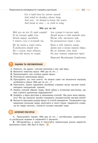 123Романтизм як світовідчуття і напрям у мистецтві
For it hath been by sorrow nursed,
And ached in sleepless silence long;
And now ‘ tis doomd to know the worst,
And break at once — or yield to song.
Мій дух як ніч
Мій дух як ніч. О, грай скоріш!
Я ще вчуваю арфи глас,
Нехай воркує жалібніш
І тішить слух в останній час.
Як ще надія в серці спить,
Її розбудить віщий спів.
Як є сльоза, вона збіжить,
Поки мій мозок не згорів.
Але суворо й смутно грай,
Додай жалю в свій перший звук.
Молю тебе, заплакать дай,
Бо розпадеться серце з мук.
Воно в собі терпить давно,
Давно вже в ньому вщерть образ,
Як не поможе спів, воно
Од мук тяжких порветься враз!
Переклад Володимира Самійленка
1. Поясніть, які думки і настрої викликав у вас цей вірш.
2. Визначте тематику вірша «Мій дух як ніч…».
3. Проаналізуйте, яка головна думка вірша.
4. Розгляньте композицію вірша.
5. Пригадайте, що таке елегія. Чи можна саме так визначити жанрову
особливість вірша «Мій дух як ніч…»?
6. Простежте, якими художніми засобами створює автор настрій поезії:
емоційно напружений, сумний.
7. Назвіть ключові образи твору. Який образ є втіленням мистецтва, що
має сприяти духовному відродженню?
8. Знайдіть у вірші дієслова в наказовому способі. Яку роль вони відігра-
ють? Які ще лексичні засоби створюють песимістичний настрій поезії?
9. Визначте віршовий розмір вірша та спосіб римування. Попрацюйте над
виразним читанням твору: розставте в тексті паузи, підкресліть слова,
на які падає наголос, позначте основні емоційні ходи.
1. Прослухайте поезію «Мій дух як ніч…» англійською, українською
та російською мовами й порівняйте її звучання.
2. Об’єднайтесь у групи й підготуйте презентацію різних варіантів
виконання поезії «My Soul Is Dark».
ОЦІНКИ ТА ОБГОВОРЕННЯ
ІНТЕРНЕТ-РЕСУРСИ
 