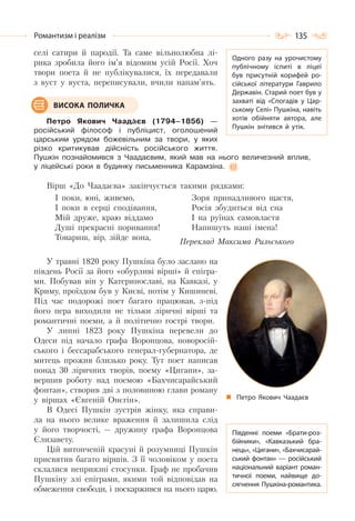 135Романтизм і реалізм
селі сатири й пародії. Та саме вільнолюбна лі-
рика зробила його ім’я відомим усій Росії. Хоч
твори поета й не публікувалися, їх передавали
з вуст у вуста, переписували, вчили напам’ять.
Петро Якович Чаадàєв (1794–1856) —
російський філософ і публіцист, оголошений
царським урядом божевільним за твори, у яких
різко критикував дійсність російського життя.
Пушкін познайомився з Чаадаєвим, який мав на нього величезний вплив,
у ліцейські роки в будинку письменника Карамзіна.
Вірш «До Чаадаєва» закінчується такими рядками:
І поки, юні, живемо,
І поки в серці сподівання,
Мій друже, краю віддамо
Душі прекрасні поривання!
Товариш, вір, зійде вона,
Зоря принадливого щастя,
Росія збудиться від сна
І на руїнах самовластя
Напишуть наші імена!
Переклад Максима Рильського
У травні 1820 року Пушкіна було заслано на
південь Росії за його «обурливі вірші» й епігра-
ми. Побував він у Катеринославі, на Кавказі, у
Криму, проїздом був у Києві, потім у Кишиневі.
Під час подорожі поет багато працював, з-під
його пера виходили не тільки ліричні вірші та
романтичні поеми, а й політично гострі твори.
У липні 1823 року Пушкіна перевели до
Одеси під начало графа Воронцова, новоросій-
ського і бессарабського генерал-губернатора, де
митець прожив близько року. Тут поет написав
понад 30 ліричних творів, поему «Цигани», за-
вершив роботу над поемою «Бахчисарайський
фонтан», створив дві з половиною глави роману
у віршах «Євгеній Онєгін».
В Одесі Пушкін зустрів жінку, яка справи-
ла на нього велике враження й залишила слід
у його творчості, — дружину графа Воронцова
Єлизавету.
Цій витонченій красуні й розумниці Пушкін
присвятив багато віршів. З її чоловіком у поета
склалися неприязні стосунки. Граф не пробачив
Пушкіну злі епіграми, якими той відповідав на
обмеження свободи, і поскаржився на нього царю.
ВИСОКА ПОЛИЧКА
Петро Якович Чаадаєв
Південні поеми «Брати-роз-
бійники», «Кавказький бра-
нець», «Цигани», «Бахчисарай-
ський фонтан» — російський
національний варіант роман-
тичної поеми, найвище до-
сягнення Пушкіна-романтика.
Одного разу на урочистому
публічному іспиті в ліцеї
був присутній корифей ро-
сійської літератури Гаврило
Державін. Старий поет був у
захваті від «Спогадів у Цар-
ському Селі» Пушкіна, навіть
хотів обійняти автора, але
Пушкін знітився й утік.
 
