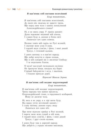 148 Взаємодія романтизму і реалізму
Я пам’ятник собі поставив незотлінний
Exegi monumentum…
Я пам’ятник собі поставив незотлінний,
До нього вік людська не заросте тропа,
Що перед ним чоло і камінь непоклінний
Александрійського стовпа?
Ні, я не ввесь умру. У лірнім заповіті
Душа переживе видимий мій кінець,
I славен буду я, допоки в білім світі
Лишиться хоч один співець.
Полине гомін мій скрізь по Русі великій,
I знатиме мене усяк її язик,
I гордий внук слов’ян, і фінн, і нині дикий
Тунгуз, і степовий калмик.
I довго житиму я в пам’яті народу,
Що добрі почуття я лірою плекав,
Що в мій суворий вік я звеличав Свободу
I за подоланих благав.
О музо! наслухай господнього веління:
Не прагнучи вінця, оподаль від борні
Стрівай байдужістю і осуд, і хваління,
I блазня присуди дурні.
Переклад Миколи Зерова
Я пам’ятник собі воздвиг нерукотворний
Exegi monumentum…
Я пам’ятник собі воздвиг нерукотворний,
Тропа народна там навіки пролягла,
Олександрійський стовп, в гордливості незборний,
Йому не досягне чола.
Ні, весь я не умру, я в лірі жити буду,
Від праху утече нетлінний заповіт,—
І славу матиму, допоки серед люду
Лишиться хоч один піїт.
Про мене відголос пройде в Русі великій,
І нарече мене всяк сущий в ній язик,
І гордий внук слов’ян, і фінн, і нині дикий
Тунгус, і друг степів калмик.
І довго буду тим я дорогий народу,
Що добрість у серцях піснями викликав,
 