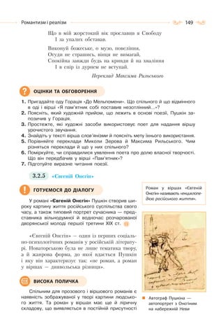 149Романтизм і реалізм
Що в мій жорстокий вік прославив я Свободу
І за упалих обставав.
Виконуй божеське, о музо, повеління,
Огуди не страшись, вінця не вимагай,
Спокійна завжди будь на кривди й на хваління
І в спір із дурнем не вступай.
Переклад Максима Рильського
1. Пригадайте оду Горація «До Мельпомени». Що спільного й що відмінного
в оді і вірші «Я пам’ятник собі поставив незотлінний…»?
2. Поясніть, який художній прийом, що лежить в основі поезії, Пушкін за-
позичив у Горація.
3. Простежте, які художні засоби використовує поет для надання віршу
урочистого звучання.
4. Знайдіть у тексті вірша слов’янізми й поясніть мету їхнього використання.
5. Порівняйте переклади Миколи Зерова й Максима Рильського. Чим
різняться переклади й що у них спільного?
6. Поміркуйте, чи справдилися уявлення поета про долю власної творчості.
Що він передбачив у вірші «Пам’ятник»?
7. Підготуйте виразне читання поезії.
3.2.5 «Євгеній Онєгін»
У романі «Євгеній Онєгін» Пушкін створив ши-
року картину життя російського суспільства свого
часу, а також типовий портрет сучасника — пред-
ставника вільнодумної й водночас розчарованої
дворянської молоді першої третини XIX ст.
«Євгеній Онєгін» — один із перших соціаль-
но-психологічних романів у російській літерату-
рі. Новаторською була не лише тематика твору,
а й жанрова форма, до якої вдається Пушкін
і яку він характеризує так: «не роман, а роман
у віршах — диявольська різниця».
Спільним для прозового і віршового романів є
наявність зображуваної у творі картини людсько-
го життя. Та роман у віршах має ще й ліричну
складову, що виявляється в постійній присутності
ОЦІНКИ ТА ОБГОВОРЕННЯ
Роман у віршах «Євгеній
Онєгін» називають «енциклопе-
дією російського життя».
Автограф Пушкіна  —
автопортрет з Онєгіним
на набережній Неви
ГОТУЄМОСЯ ДО ДІАЛОГУ
ВИСОКА ПОЛИЧКА
 