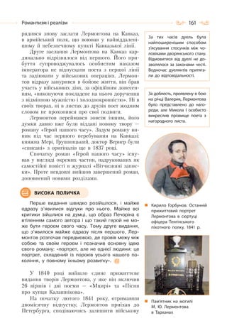 161Романтизм і реалізм
рядився знову заслати Лермонтова на Кавказ,
в армійський полк, що воював у найвіддалені-
шому й небезпечному пункті Кавказької лінії.
Друге заслання Лермонтова на Кавказ кар-
динально відрізнялося від першого. Його при-
буття супроводжувалось особистим наказом
імператора не відпускати поета з першої лінії
та задіювати у військових операціях. Лермон-
тов відразу занурився в бойове життя, він брав
участь у військових діях, за офіційним донесен-
ням, «виконуючи покладене на нього доручення
з відмінною мужністю і холоднокровністю». Ні в
своїх творах, ні в листах до друзів поет жодним
словом не прохопився про свої подвиги.
Лермонтов переймався зовсім іншим, його
думки давно вже були віддані новому твору —
роману «Герой нашого часу». Задум роману ви-
ник під час першого перебування на Кавказі:
княжна Мері, Грушницький, доктор Вернер були
«списані» з оригіналів ще в 1837 році.
Спочатку роман «Герой нашого часу» існу-
вав у вигляді окремих частин, надрукованих як
самостійні повісті в журналі «Вітчизняні запис-
ки». Проте невдовзі вийшов завершений роман,
доповнений новими розділами.
Перше видання швидко розійшлося, і майже
одразу з’явилися відгуки про нього. Майже всі
критики зійшлися на думці, що образ Печоріна є
втіленням самого автора і що такий герой не мо-
же бути героєм свого часу. Тому друге видання,
що з’явилося майже одразу після першого, Лер-
монтов розпочав передмовою, де провів межу між
собою та своїм героєм і позначив основну ідею
свого роману: «портрет, але не однієї людини: це
портрет, складений із пороків усього нашого по-
коління, у повному їхньому розвитку».
У 1840 році вийшло єдине прижиттєве
видання творів Лермонтова, у яке він включив
26 віршів і дві поеми — «Мцирі» та «Пісня
про купця Калашнікова».
На початку лютого 1841 року, отримавши
двомісячну відпустку, Лермонтов приїхав до
Петербурга, сподіваючись залишити військову
Пам’ятник на могилі
М. Ю. Лермонтова
в Тарханах
ВИСОКА ПОЛИЧКА
За тих часів дуель була
найпоширенішим способом
з’ясування стосунків між чо-
ловіками дворянського стану.
Відмовитися від дуелі не до-
зволялося за законами честі.
Водночас дуелянтів притяга-
ли до відповідальності.
За доблесть, проявлену в бою
на річці Валерик, Лермонтова
було представлено до наго-
роди, але Микола І особисто
викреслив прізвище поета з
нагородного листа.
Кирило Горбунов. Останній
прижиттєвий портрет
Лермонтова в сюртуці
офіцера Тенгінського
піхотного полку. 1841 р.
 